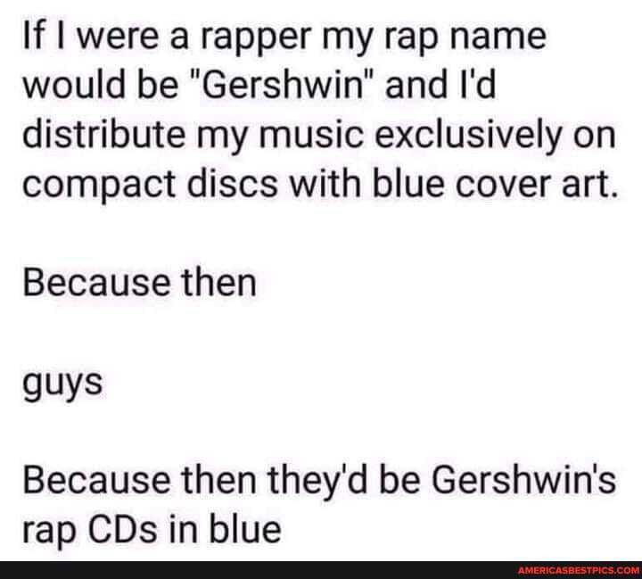 If I were a rapper my rap name would be "Gershwin" and I'd distribute my music exclusively on compact discs with blue cover art.
Because then guys
Because then they'd be Gershwin's rap CDs in blue