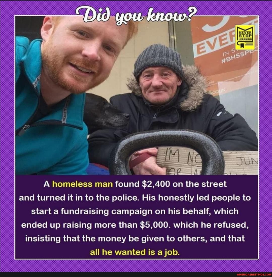 "Did you know?
A homeless man found $2,400 on the street and turned it in to the police. His honestly led people to start a fundraising campaign on his behalf, which
ended up raising more than So which he refused,
insisting that the money be given to others, and that all he wanted is a job.