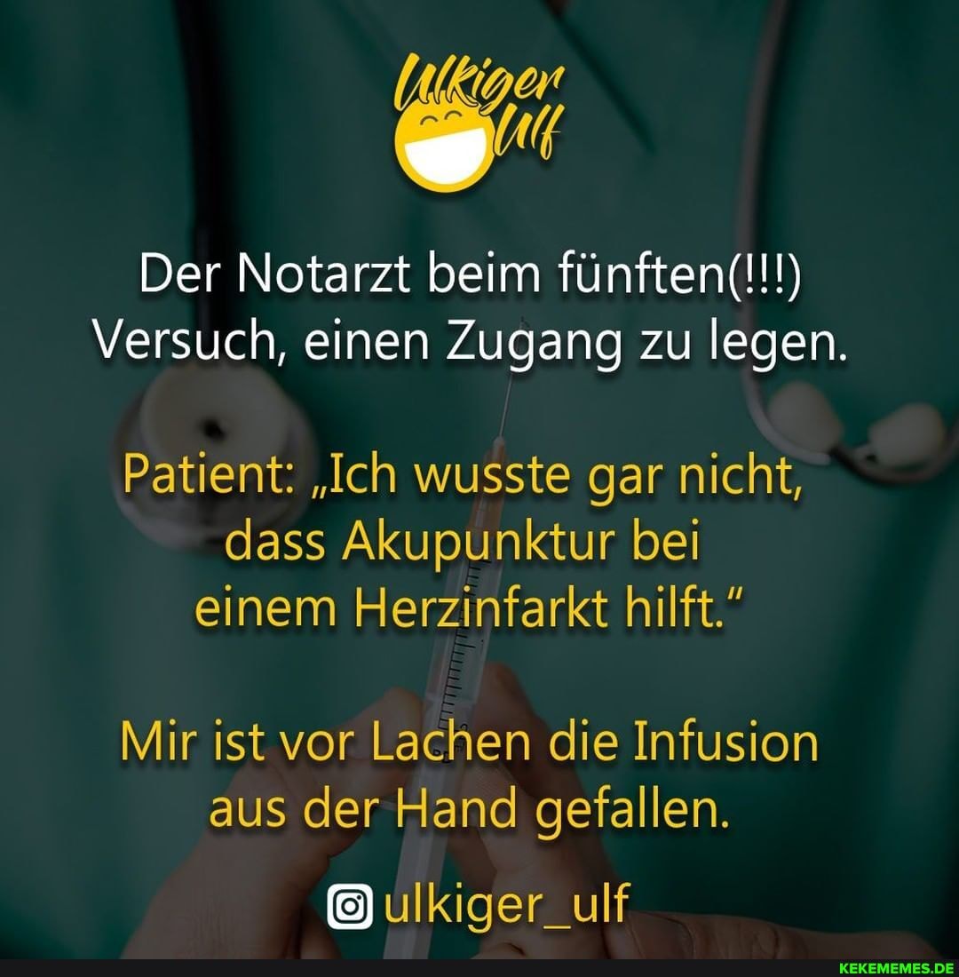 Der Notarzt beim fünften(!!!)
Versuch, einen Zugang zu legen.
Patient: "Ich wusste gar nicht, dass Akupunktur bei einem Herzinfarkt hilft."
Mir ist vor Lachen die Infusion aus der Hand gefallen.
ulkiger_ulf