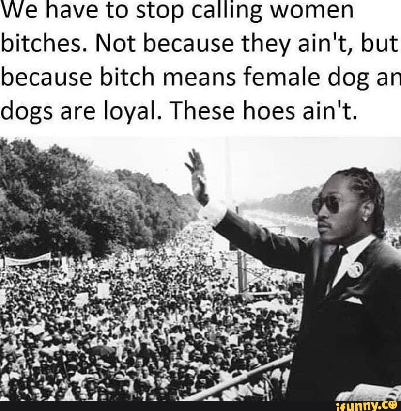 We nave to stop calling women bitches. Not because they ain't, but because bitch means female dog an dogs are loyal. These hoes ain't.