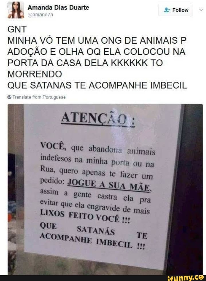 MINHA VÓ TEM UMA ONG DE ANIMAIS P
ADOÇÃO E OLHA 0Q ELA COLOCOU NA
PORTA DA CASA DELA KKKKKK TO
MORRENDO
QUE SATANAS TE ACOMPANHE IMBECIL
ATENÇÃO
VOCÊ, que abandona animais
indefesos na minha Porta ou na
Rua, quero apenas te fazer um
pedido: JOGUE A UA
gravide de 'i
LIXOS FEITO VOCE 11