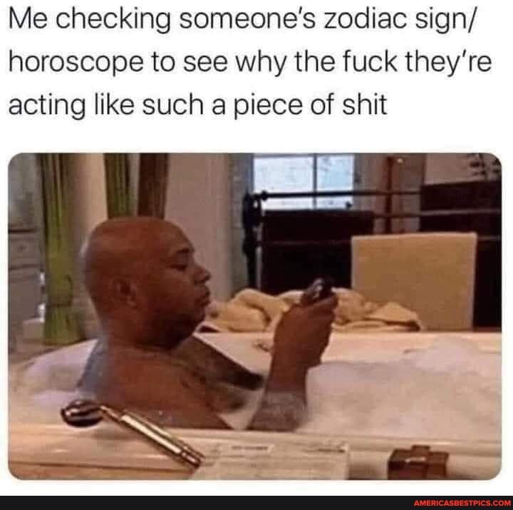 Me checking someone's zodiac sign/ horoscope to see why the fuck they're acting like such a piece of shit