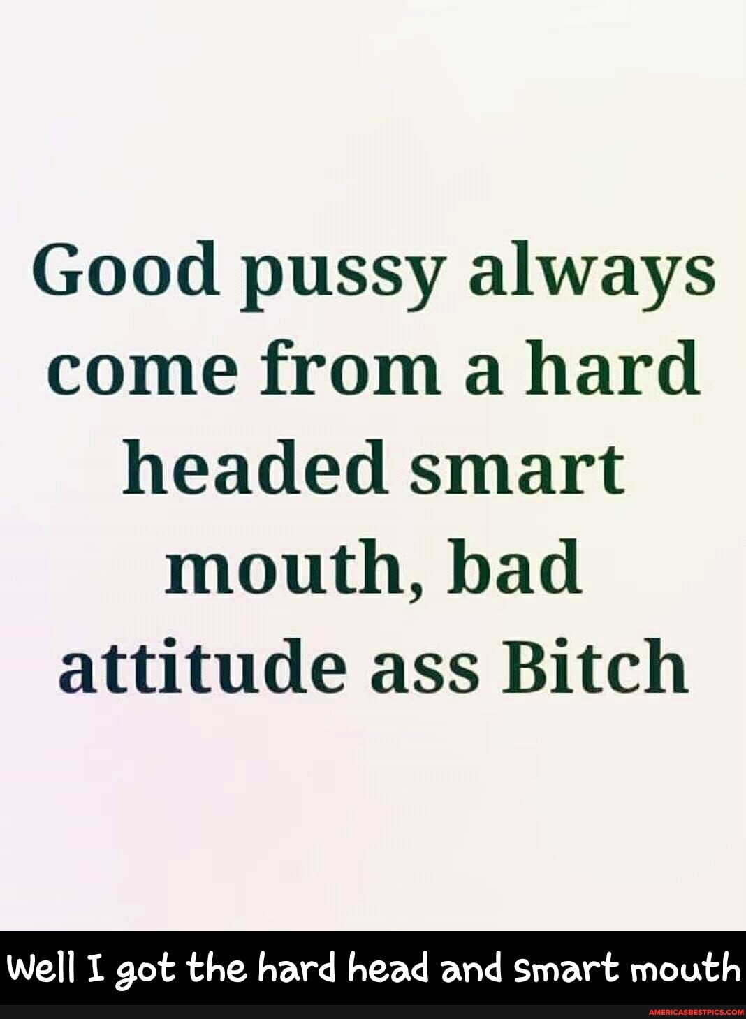 Good pussy always come from a hard headed smart mouth, bad attitude ass  Bitch Well I