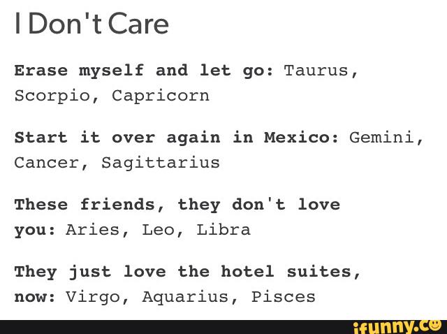 IDon'tCare
Erase myself and let go: Taurus,
Scorpio, Capricorn
Start it over again in Mexico: Gemini,
Cancer, Sagittarius
These friends, they don't love
you: Aries, Leo, Libra
They just love the hotel suites,
now: Virgo, Aquarius, Pisces