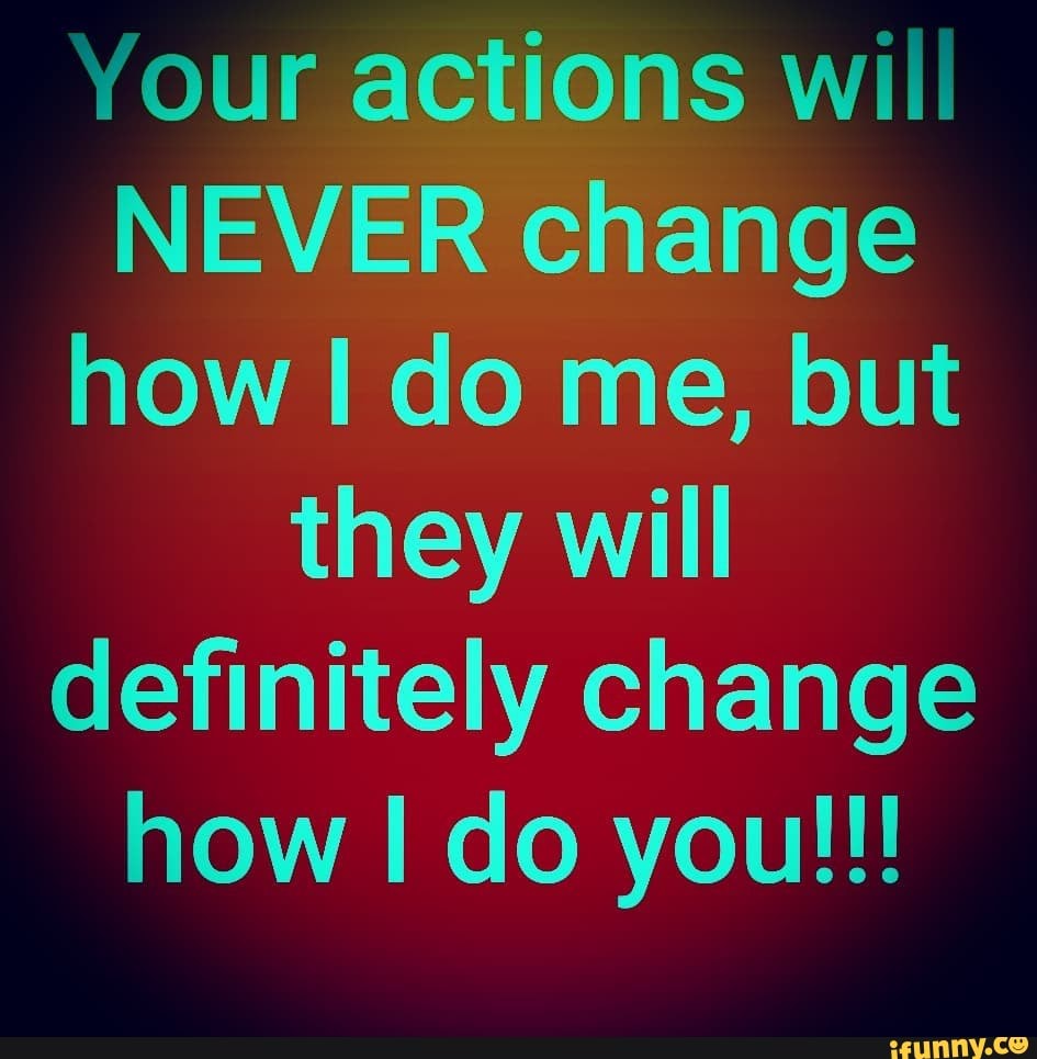 (our actions will
NEVER change
how I do me, but
they will
definitely change