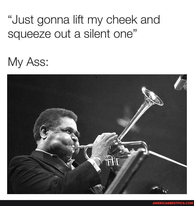"Just gonna lift my cheek and squeeze out a silent one"
My Ass: