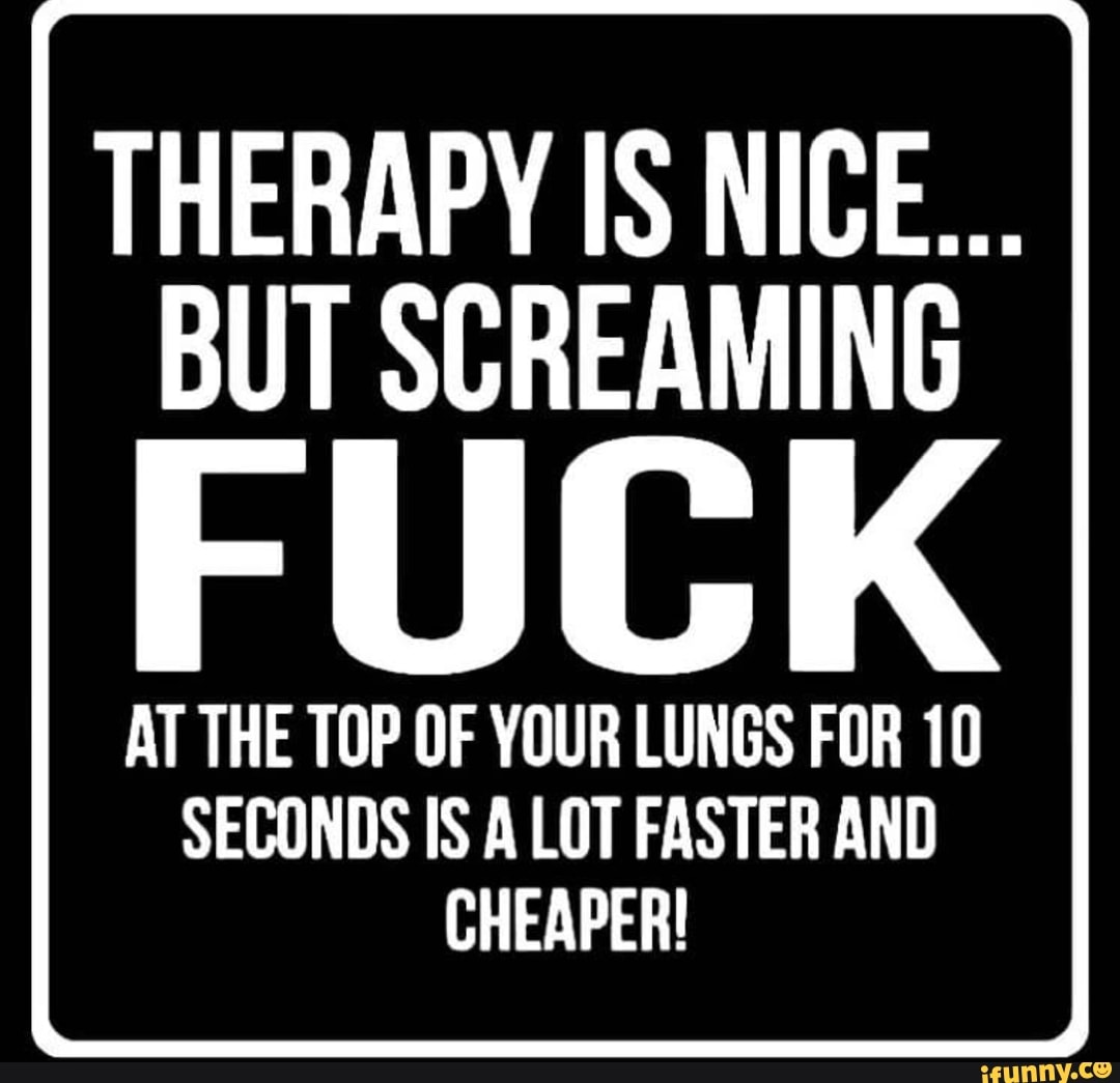 THERAPY IS NICE...
BUT SCREAMING
AT THE TOP OF YOUR LUNGS FOR 10
SECONDS IS A LOT FASTER AND