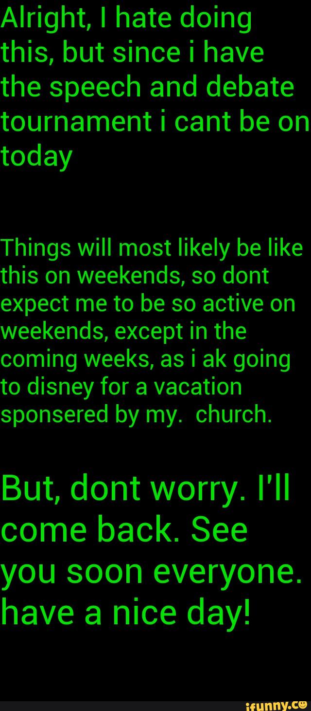 Alright, I hate doing
this, but since i have
the speech and debate
Things will most likely be like
this on weekends, so dont
expect me to be so active on
weekends, except in the
But, dont worry. I'll
come back. See
have a nice day!