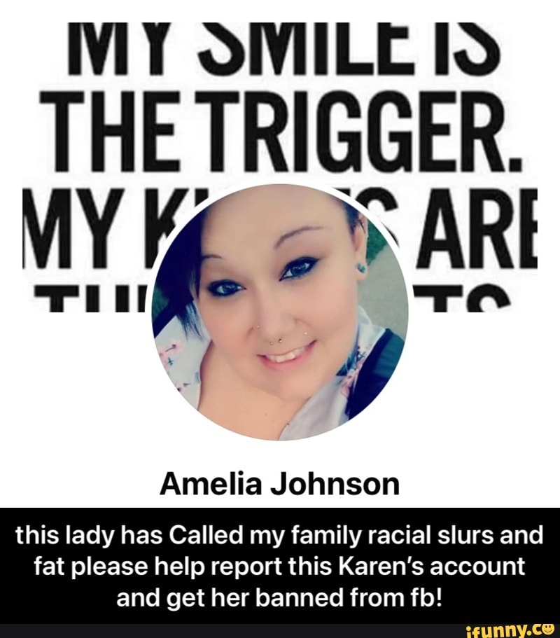 lo
THE TRIGGER.
WY AR
Amelia Johnson
this lady has Called my family racial slurs and
fat please help report this Karen's account and get her banned from filo! - this lady has Called my family racial slurs and fat please help report this Karen’s account and get her banned from fb!