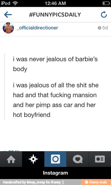 i was never jealous of barbie's
body
i was jealous of all the shit she
had and that fucking mansion
and her pimp ass car and her
hot boyfriend - Instagram