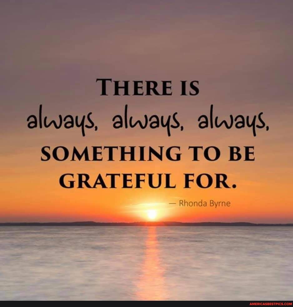 THERE IS always, always, always, SOMETHING TO BE GRATEFUL FOR. Rhonda ...