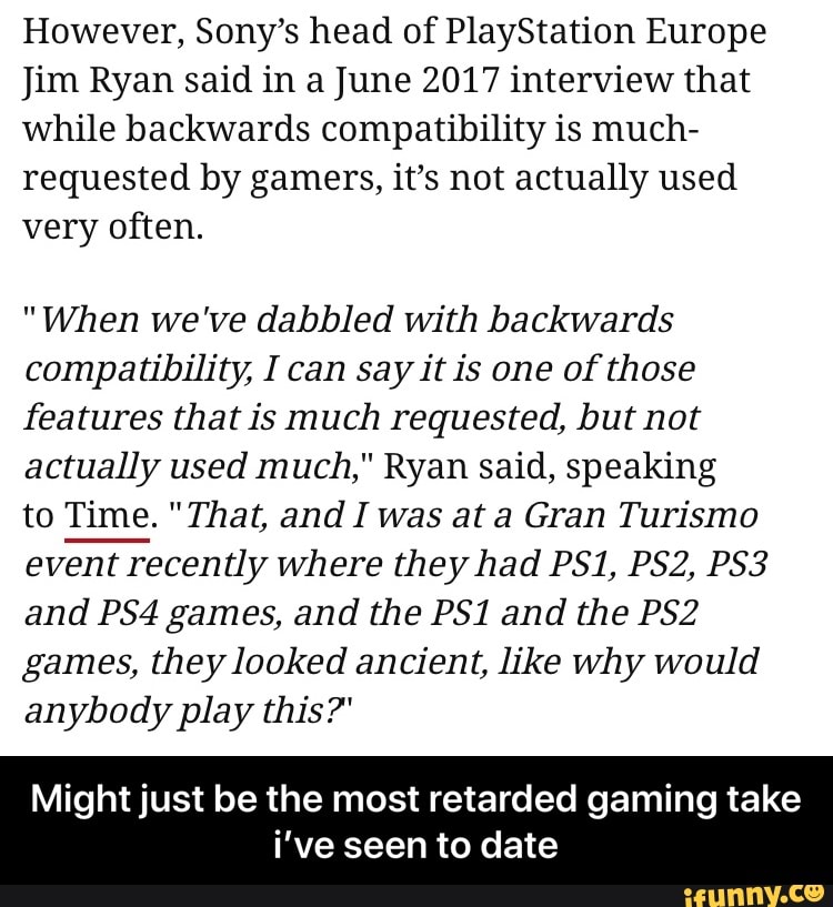 However, Sony's head of PlayStation Europe
Jim Ryan said in a June 2017 interview that
while backwards compatibility is much-
requested by gamers, it's not actually used
very often.
"When we've dabbled with backwards
compatibility, I can say it is one of those
features that is much requested, but not
actually used much," Ryan said, speaking
to Time. "That, and I was at a Gran Turismo
event recently where they had PS1, PS2, PS3
and PS4 games, and the PS1 and the PS2
games, they looked ancient, like why would
anybody play this?"
Might just be the most retarded gaming take
i've seen to date - Might just be the most retarded gaming take i’ve seen to date