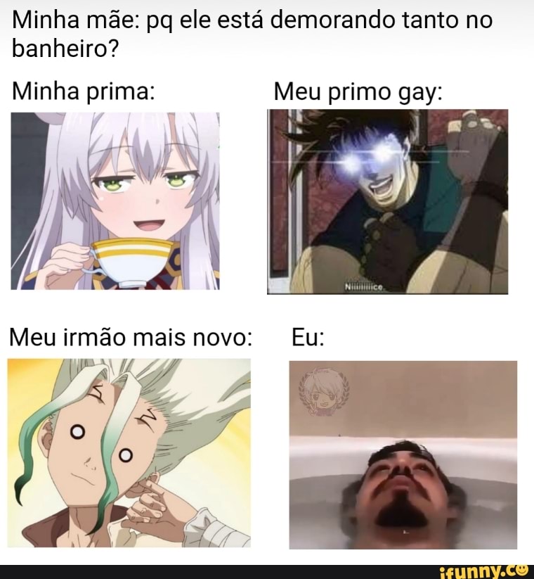Minha mãe: pq ele está demorando tanto no banheiro?
Minha prima: Meu primo gay:
Meu irmão mais novo: Eu: