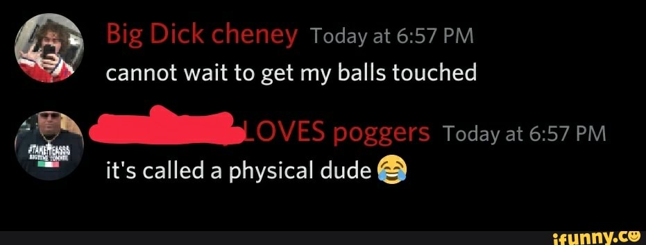 Big Dick cheney Today at 6:57 PM
cannot wait to get my balls touched
¿2 aa, o ES poggers Today at 6:57 PM
it's called a physical dude A