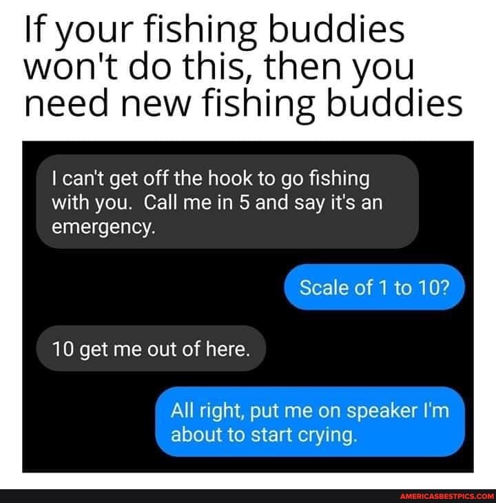 If your fishing buddies won't do this, then you need new fishing buddies
I can't get off the hook to go fishing with you. Call me in 5 and say it's an emergency.
Scale of 1 to 10?
10 get me out of here.
All right, put me on speaker I'm about to start crying.