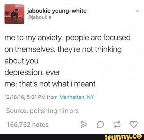 me to my anxiety: people are focused
on themselves. they're not thinking
about you
depression: ever
me: that's not what i meant
12/18/16, 5:01 PM from Manhattan, NY
Source: polishingmirrors