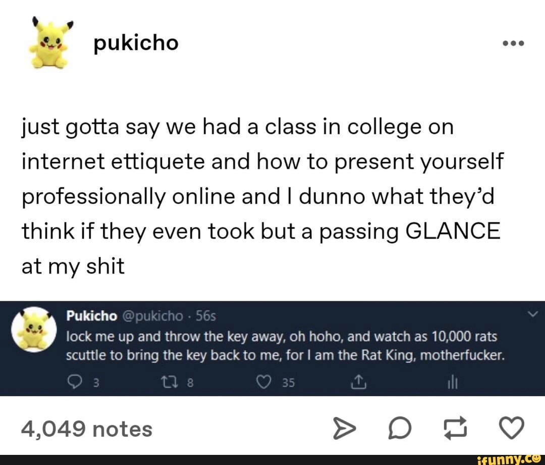 just gotta say we had a class in college on
internet ettiquete and how to present yourself
professionally online and I dunno what they'd
think if they even took but a passing GLANCE
at my shit
lock me up and throw the key away, oh hoho, and watch as 10,000 rats
scuttle to bring the key back to me, for I am the Rat King, motherfucker.