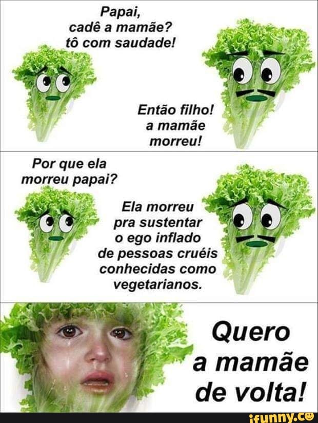 Papai, cadê a mamãe? tô com saudade!
Então filho!
a mamãe morreu!
Por que ela morreu papai?
Ela morreu pra sustentar o ego inflado de pessoas cruéis conhecidas como vegetarianos.
Quero a mamãe de volta!