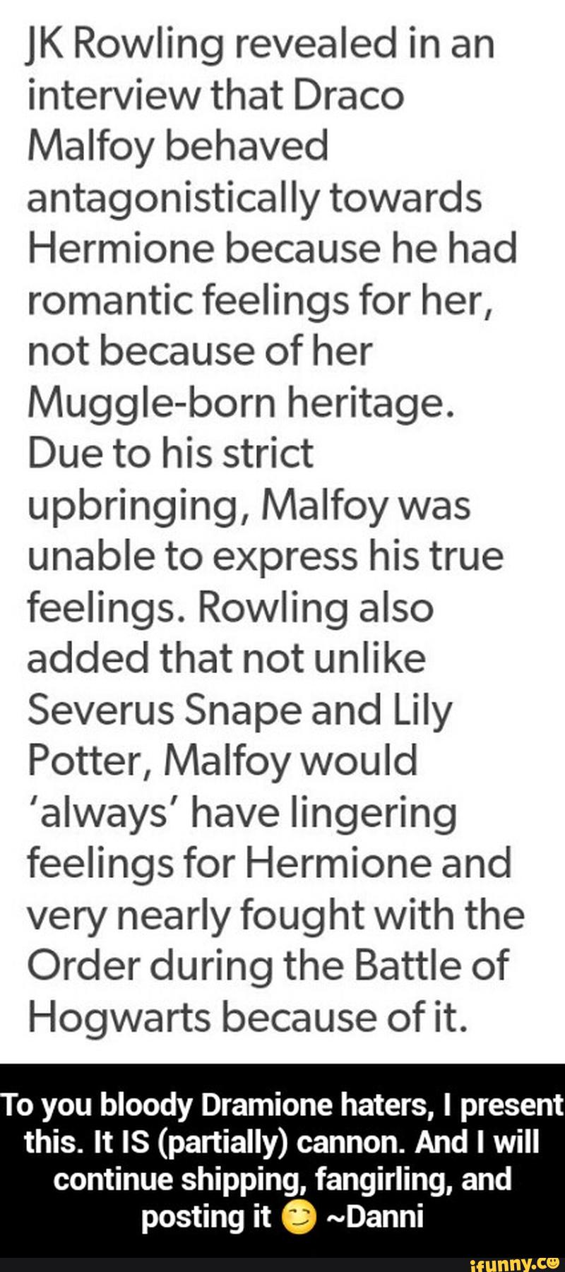 JK Rowling revealed in an
interview that Draco
Malfoy behaved
antagonistically towards
Hermione because he had
romantic feelings for her,
not because of her
MuggIe-born heritage.
Due to his strict
upbringing, Malfoy was
unable to express his true
feelings. Rowling also
added that not unlike
Severus Shape and Lily
Potter, Malfoy would
’always' have lingering
feelings for Hermione and
very nearly fought with the
Order during the Battle of
Hogwarts because of it.
0 you bloody Dramione haters, I present - To you bloody Dramione haters, I present this. It IS (partially) cannon. And I will continue shipping, fangirling, and posting it 😏 ~Danni