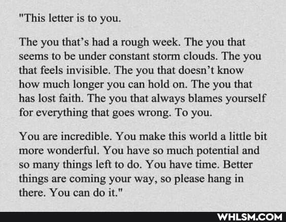 "This letter is to you.
The you that's had a rough week. The you that seems to be under constant storm clouds. The you that feels invisible. The you that doesn't know how much longer you can hold on. The you that has lost faith. The you that always blames yourself for everything that goes wrong. To you.
You are incredible. You make this world a little bit more wonderful. You have so much potential and so many things left to do. You have time. Better things are coming your way, so please hang in there. You can do it."