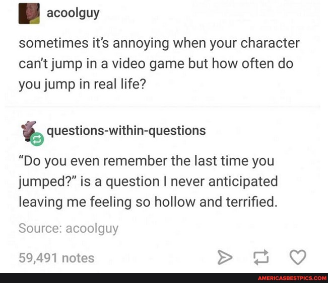 sometimes it's annoying when your character can't jump in a video game but how often do you jump in real life?
questions-within-questions
"Do you even remember the last time you jumped?" is a question I never anticipated leaving me feeling so hollow and terrified.
Source: acoolguy
59 491 notes