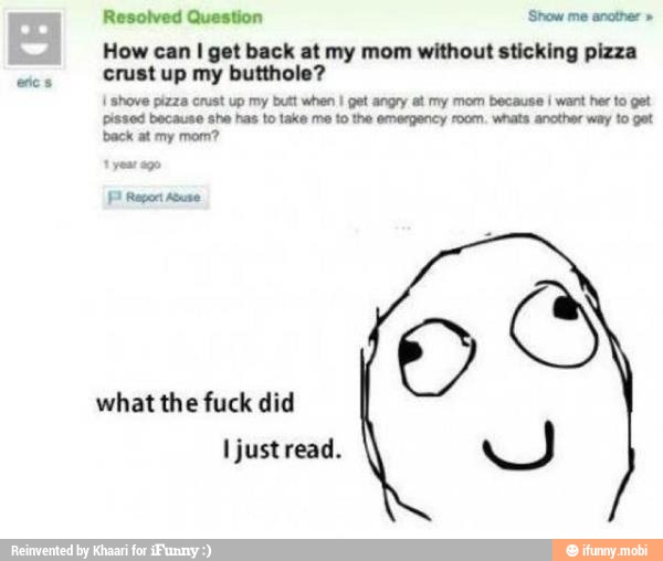 Resolved Question Show me another How I get back at without sticking pizza
crust up my butthole? shove pizza crust up my butt when I get angry at my mom because i want her to get
pissod because sho has to takes ma to the emergency room. whats another war to get
back at my mom?
what the fuck did
À