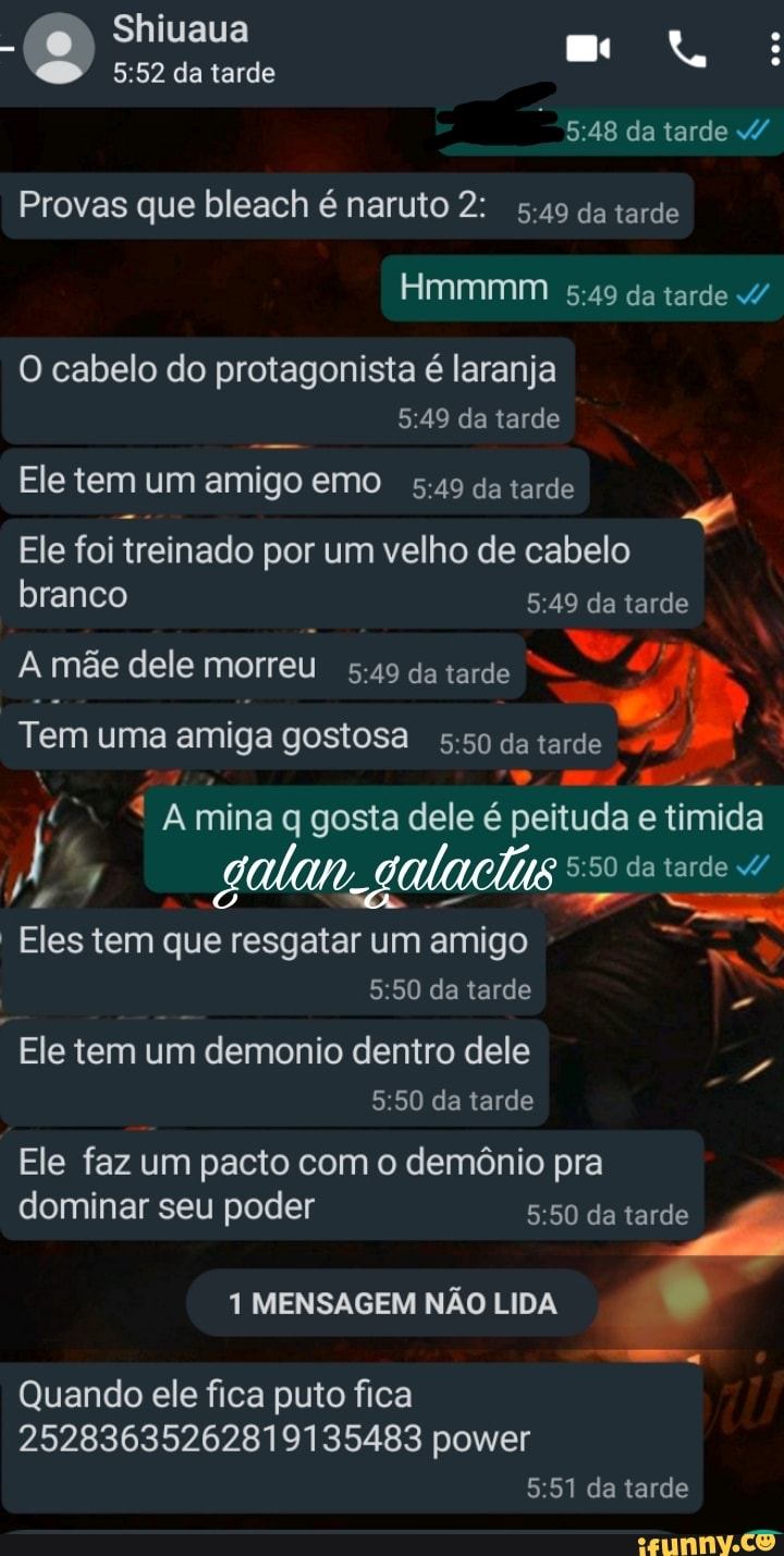 Shiuaua o da tarde
da tarde
Provas que bleach é naruto 2: 5.49 da tarde
Hmmmm da tarde
O cabelo do protagonista é laranja da tarde
Ele tem um ami emo :49 da tarde
Ele tem um amigo emo da tarde
Ele foi treinado por um velho de cabelo branco da tarde
A mãe dele morreu da tarde
Tem uma amiga gostosa da tarde
q Amina gosta dele é peituda imida
50 da tarde
Na
Eles tem que resgatar um amigo
da tarde
Ele tem um demonio dentro dele da tarde
Ele faz um pacto com o demônio pra dominar seu poder da tarde
1 MENSAGEM NÃO LIDA
Quando ele fica puto fica
25283635262819135483 power da tarde