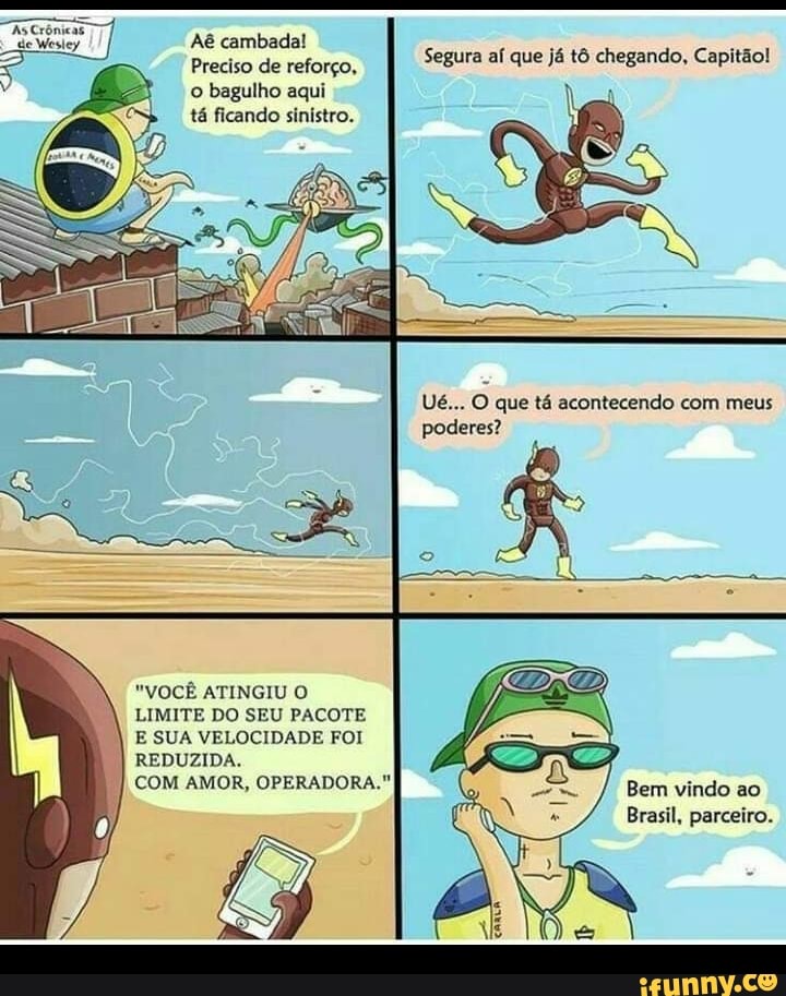Aé cambada!
Preciso de reforço, o bagulho aqui
tá ficando sinistro.
Segura aí que já tô chegando, Capitão!
Ué... O que tá acontecendo com meus poderes?
"VOCÊ ATINGIU O LIMITE DO SEU PACOTE E SUA VELOCIDADE FOI REDUZIDA.
COM AMOR, OPERADORA."
Bem vindo ao
Brasil, parceiro.