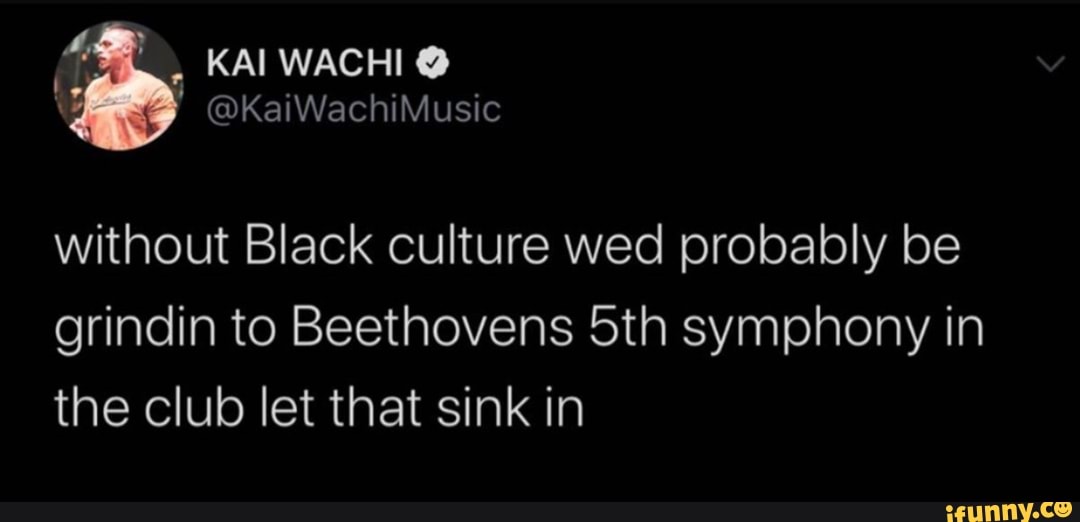 without Black culture wed probably be
grindin to Beethovens 5th symphony in
the club let that sink in