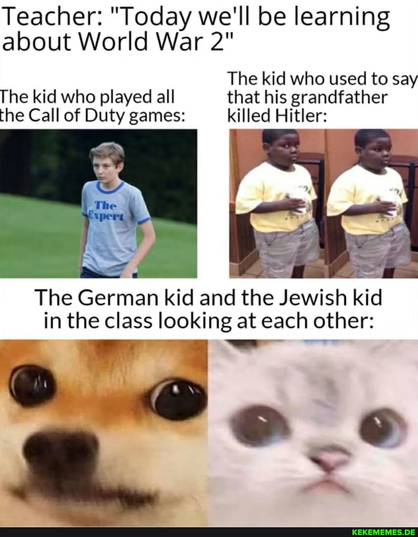 Teacher: "Today we'll be learning about World War 2"
The kid who used to say
The kid who played all that his grandfather the Call of Duty games: killed Hitler:
Al
The German kid and the Jewish kid in the class looking at each other: