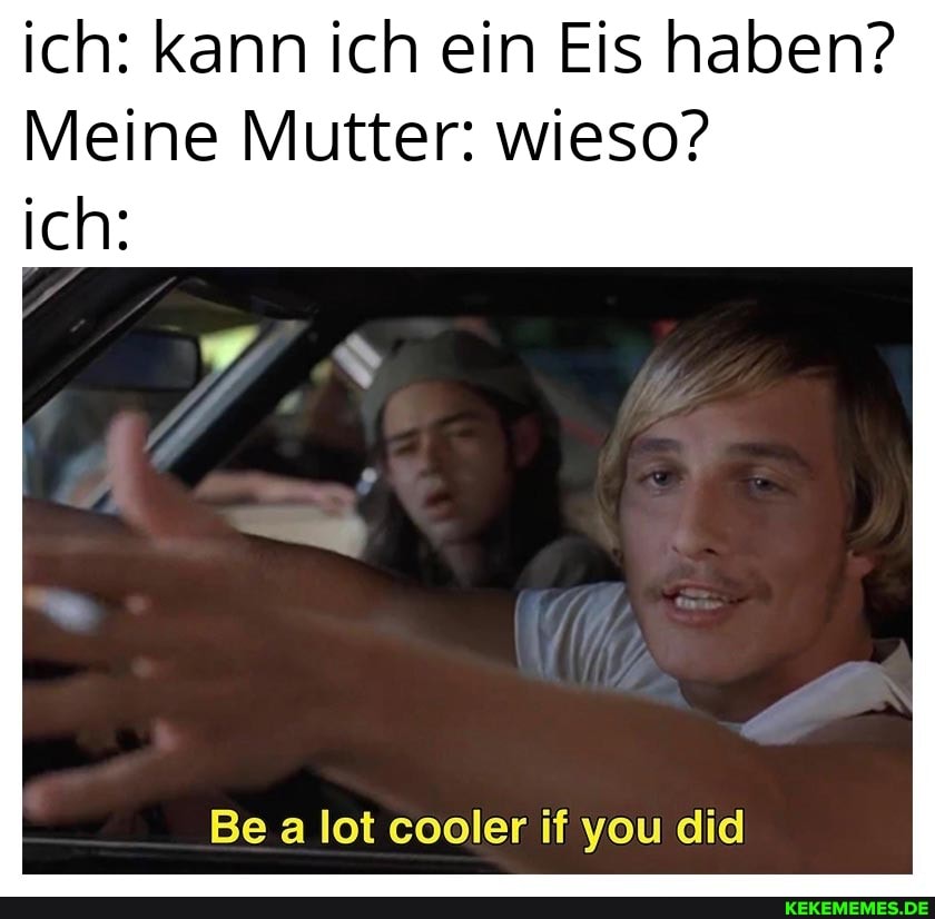 ich: kann ich ein Eis haben?
Meine Mutter: wieso?
ich:
Be a lot cooler if you did