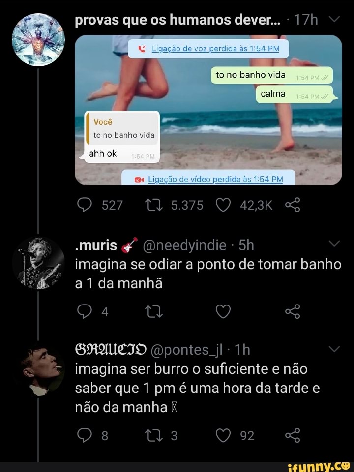 provas que os humanos dever...
to no banho vida
calma
ta na
527
-muris (Dneedyindie - imagina se odiar a ponto de tomar banho
da manhã
Q 4 ia Q SG
SRAUCIO pontes. jl-1h imagina ser burro o suficiente e não saber que 1 pm é uma hora da tarde e
não da manha
Q 8