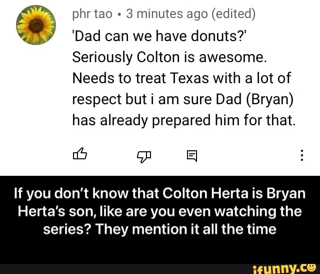 phr tao 3 minutes ago (edited)
'Dad can we have donuts?'
Seriously Colton is awesome.
Needs to treat Texas with a lot of respect but i am sure Dad (Bryan)
has already prepared him for that.
If you don't know that Colton Herta is Bryan
Herta''s son, like are you even watching the
series? They mention it all the time - If you don’t know that Colton Herta is Bryan Herta’s son, like are you even watching the series? They mention it all the time