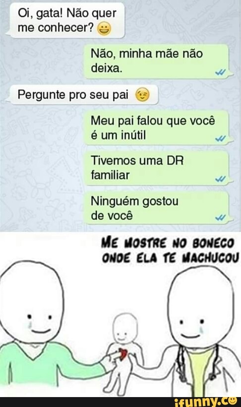 Oi, gata! Não quer
Não, minha mãe não
Pergunte pro seu pai Meu pai falou que você
é um inútil
w
Tivemos uma DR
familiar
w
Ninguém gostou
ME MOSTRE NO BONECO
ONDE ELA TE MACHUCOU
