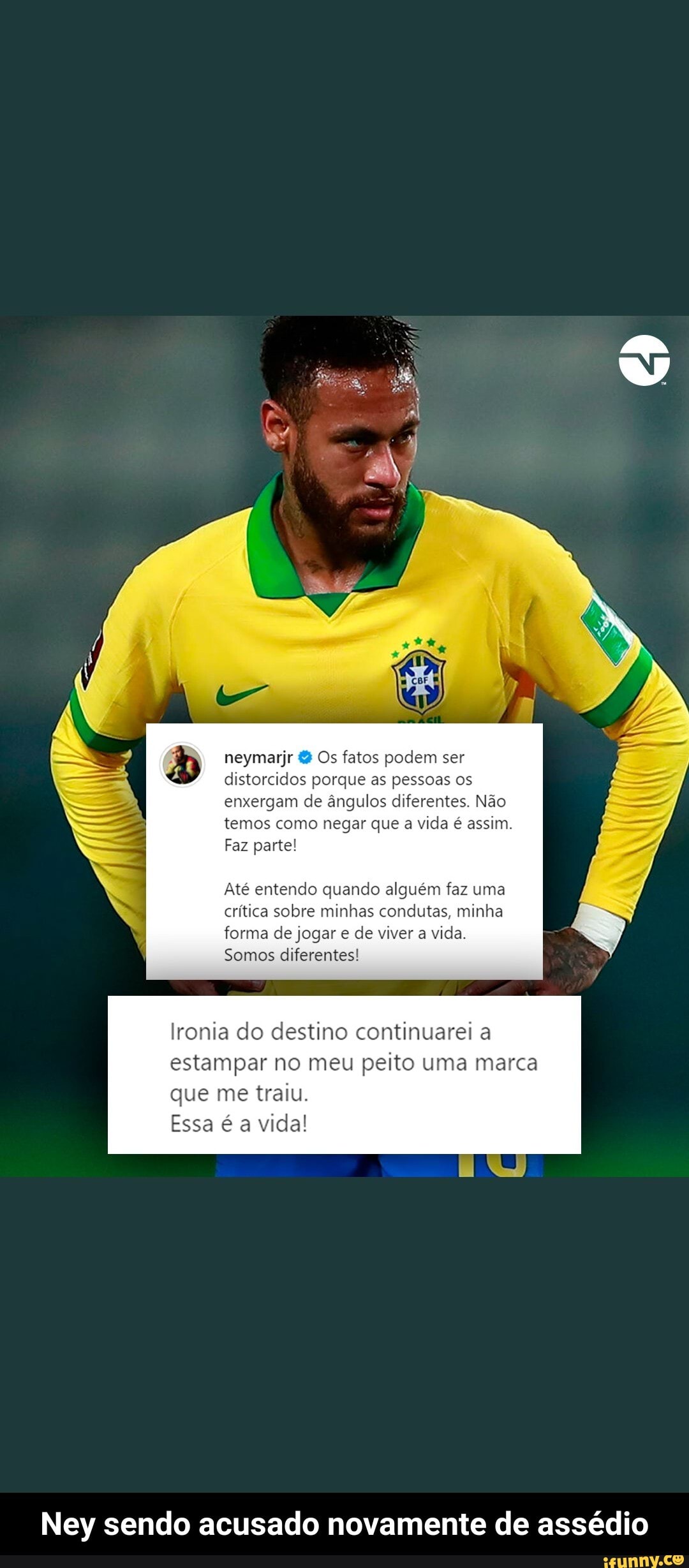 neymarjr & Os fatos podem ser distorcidos porque as pessoas os enxergam de ângulos diferentes. Não temos como negar que a vida é assim.
Faz parte!
Até entendo quando alguém faz uma crítica sobre minhas condutas, minha forma de jogar e de viver a vida.
Somos diferentes!
Ironia do destino continuarei a estampar no meu peito uma marca que me traiu.
UNI
Essa é a vida!
Ney sendo acusado novamente de assédio - Ney sendo acusado novamente de assédio