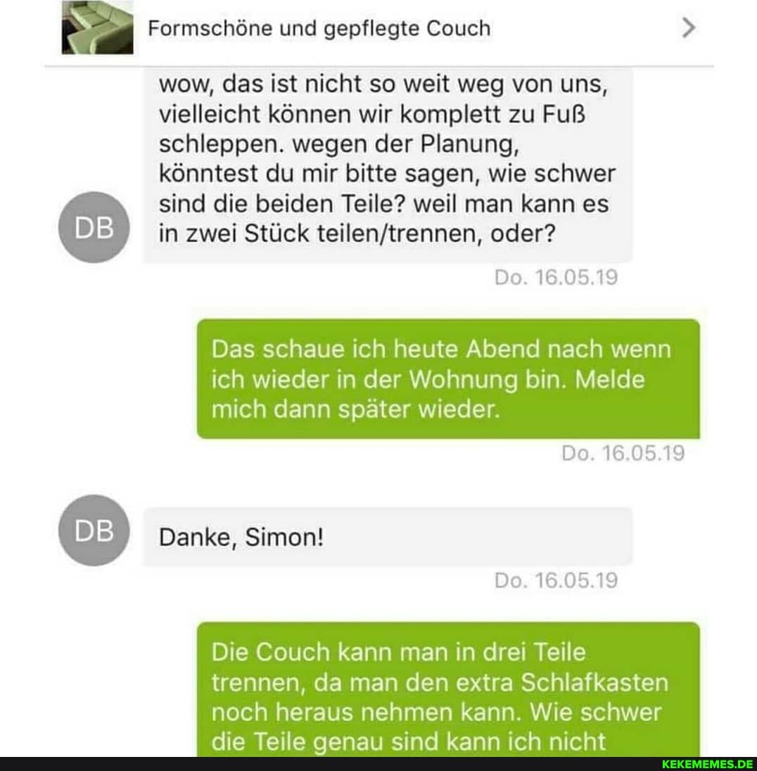 Formschöne und gepflegte Couch
wow, das ist nicht so weit weg von uns, vielleicht können wir komplett zu Fuß schleppen. wegen der Planung, könntest du mir bitte sagen, wie schwer sind die beiden Teile? weil man kann es in zwei Stück oder?
De. 16.05.19
Do. 16.05.19
Do. 16.05.19
Das schaue ich heute Abend nach wenn
ich wieder in der Wohnung bin. Melde mich dann später wieder
Danke, Simon!
Die Couch kann man in drei Teile
trennen, da man den extra Schlafkasten noch heraus nehmen kann. Wie schwer
Ana In
