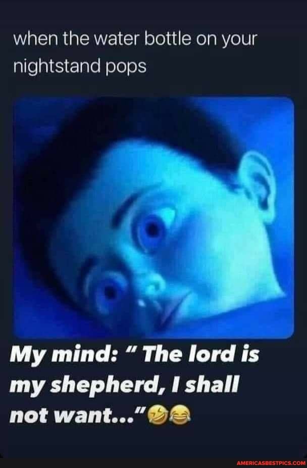 when the water bottle on your nightstand pops
My mind: The lord is my shepherd, shall
GA not