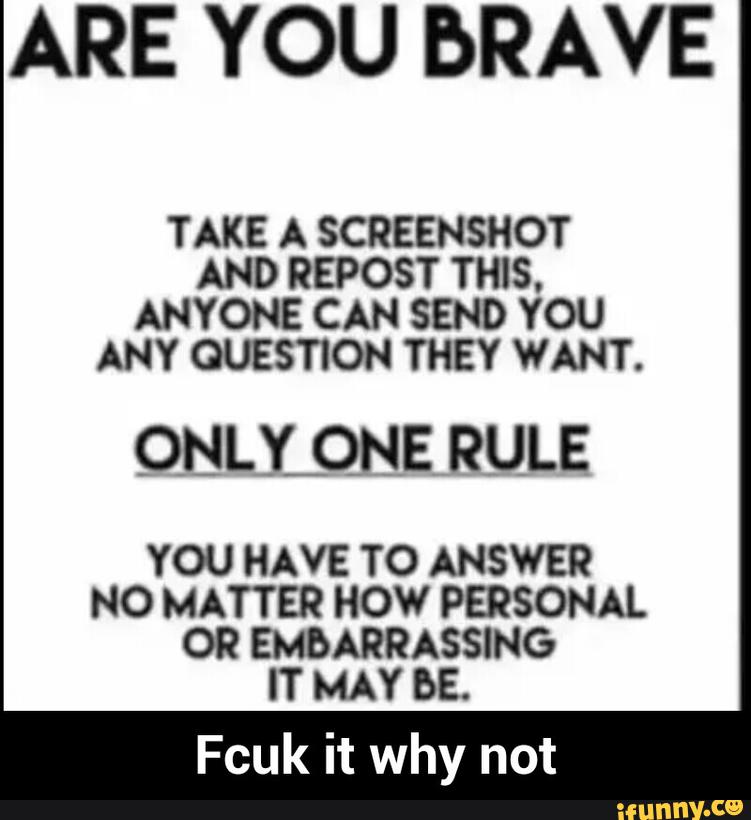 ARE YOU bRAVE
TAKE A SCREENSHOT
AND REPOST THIS.
ANYONE CAN SEND YOU
ANY QUESTION THEY WANT.
QNLLQNE RULE
YOU HAVE TO ANSWER
NO MATTER HOW PERSONAL
OR EMBARRASSING
IT MAY bE. - Fcuk it why not