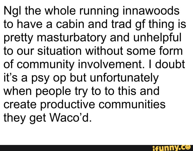 Ngl the whole running innawoods to have a cabin and trad of thing is pretty masturbatory and unhelpful to our situation without some form of community involvement. I doubt it's a psy op but unfortunately when people try to to this and create productive communities they get Waco'd.