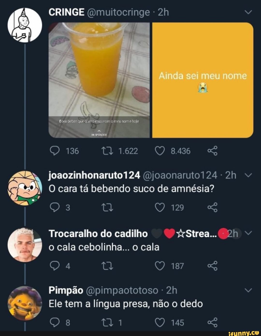CRINGE (Qmuitocringe
Ainda sei meu nome
meu
136 1.622
joaozinhonaruto124 (njoaonaruto124-2h
O cara tá bebendo suco de amnésia?
129 os
Trocaralho do cadilho Strea...
o cala cebolinha... o cala
187
Pimpão (Opimpaototoso -
Ele tem a língua presa, não o dedo
145