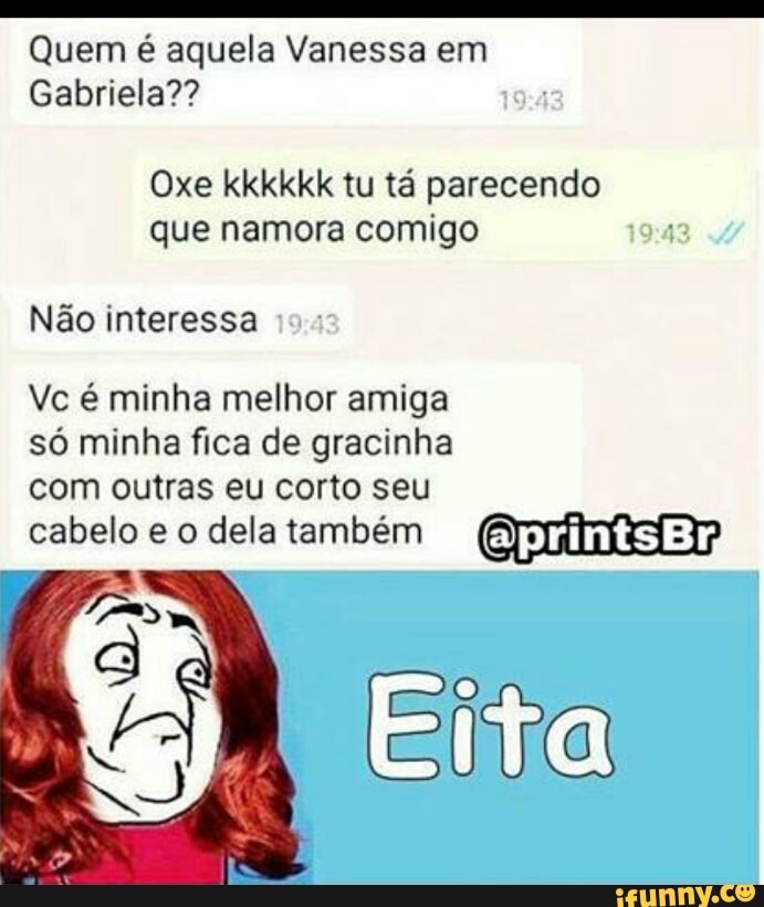 O
Quem é aquela Vanessa em
Gabriela??
Oxe kkkkkk tu tá parecendo
que namora comigo
Não interessa
Vc é minha melhor amiga
só minha fica de gracinha
com outras eu corto seu
Eita