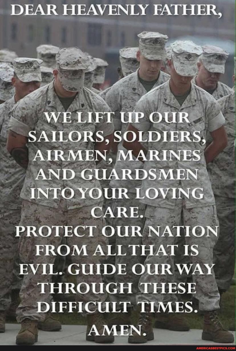 DEAR HEAVENLY FATHER,
Wee ie OUR A SAILORS, SOLDIERS;
AIRMEN MARINES,
AND GUARDSMEN "
'INTO YOUR LOVING
CARE.
PROTECT OUR NATION FROM ALL THAT IS EVIL. GUIDE OUR WAY THROUGH THESE DIFFICULT TIMES.
AMEN.
