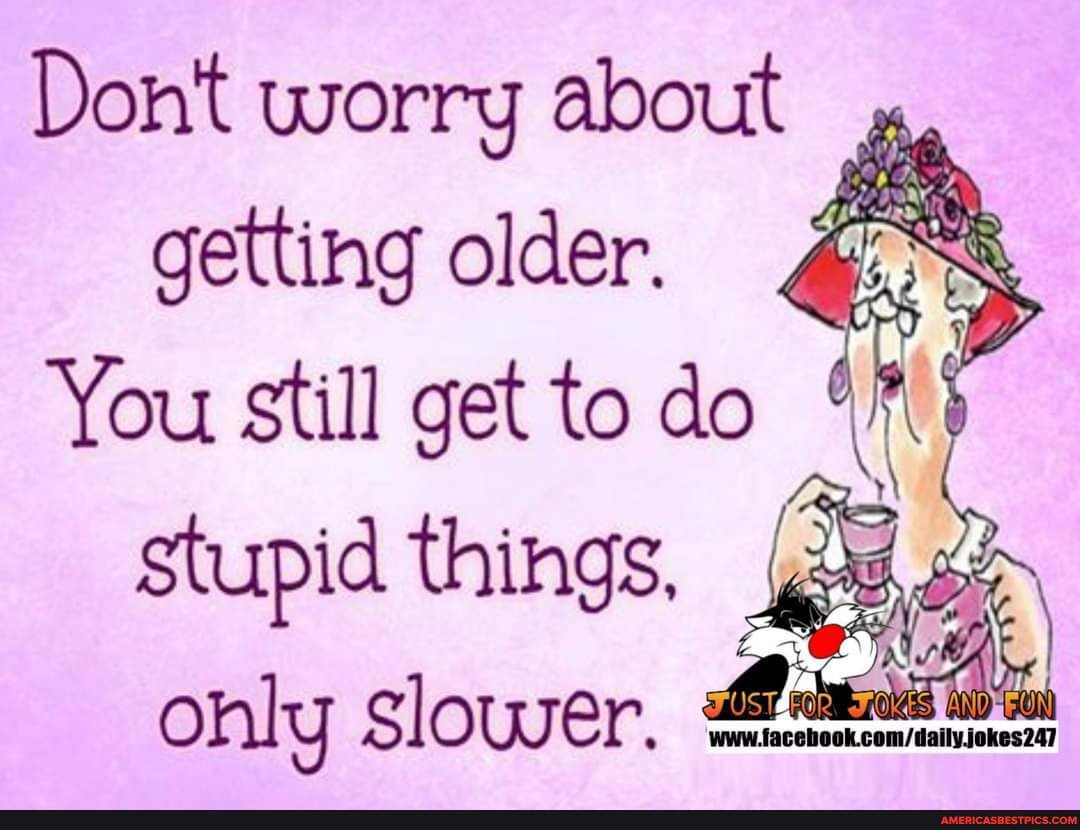 Dont worry about , getting older. You Still get to do stupid things ...