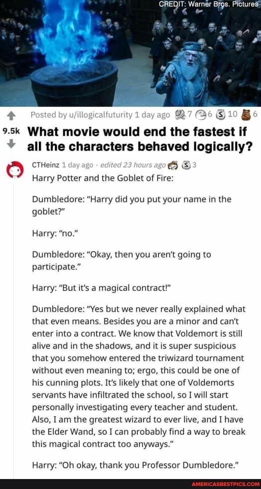 CREDIT: Warner Brgs. Pictures:
Posted by by uyillogicaifuturity 1 day ago 7 Be 10 Be
9.5k What movie would end the fastest if all the characters behaved logically?
CTHeinz day ago edit hours 08
Harry Potter and the Goblet of Fire:
Dumbledore: "Harry did you put your name in the goblet?"
Harry: "no."
Dumbledore: "Okay, then you aren't going to participate."
Harry: "But it's a magical contract!"
Dumbledore: "Yes but we never really explained what that even means. Besides you are a minor and can't enter into a contract. We know that Voldemort is still alive and in the shadows, and it is super suspicious that you somehow entered the triwizard tournament without even meaning to; ergo, this could be one of his cunning plots. It's likely that one of Voldemorts servants have infiltrated the school, so I will start personally investigating every teacher and student.
Also, am the greatest wizard to ever live, and I have the Elder Wand, so I can probably find a way to break this magical contract too anyways."
Harry: "Oh okay, thank you Professor Dumbledore."