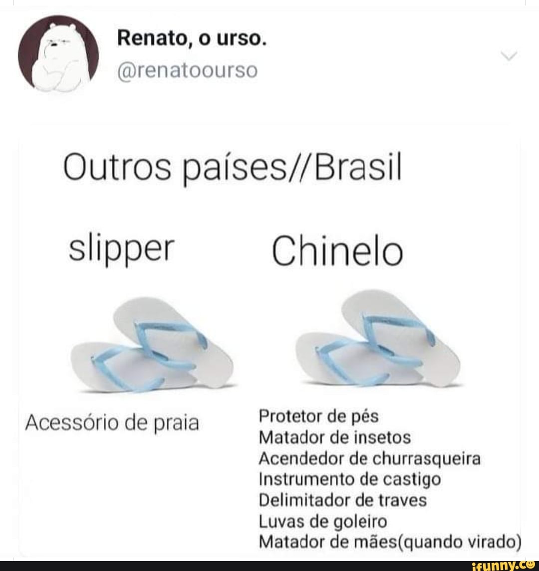 Renato, o urso.
(Drenatoourso
Outros
Chinelo
Acessório de praia Protetor de pés
Matador de insetos
Acendedor de churrasqueira
Instrumento de castigo
Delimitador de traves
Luvas de goleiro
Matador de virado)