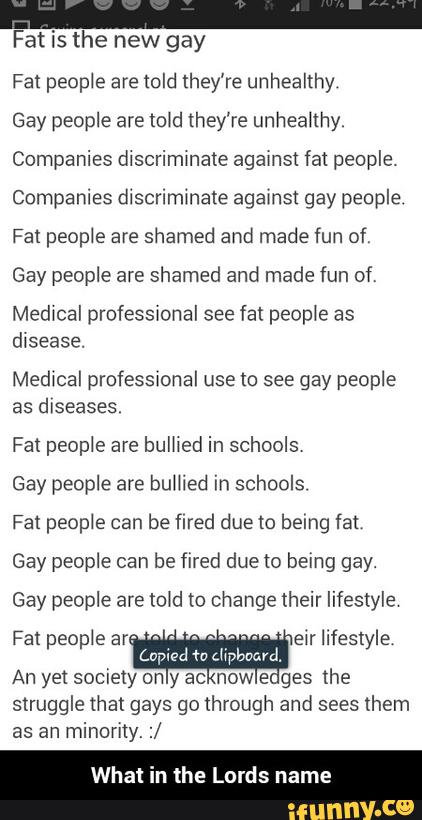 Fat is the new gay
Fat peop¢e are told they're unhealthy
Gay people are told they’re unheahhy.
Companies dlscrimmate agamst fat people.
Companies dlscrimmate agamst gay people
Fa! people are shamed and made fun of,
Gay people are shamed and made fun of,
Medwcal professional see fat peop‘e as
assess.
as diseases.
Gay people are bumed in schools
Fat people can be fired due to being fat
Gay people can be fired due to being gay.
Gay people are (01d to change their lifestyle
eir lifestyle
An yet society on y ac now e-ges lhe
struggle that gays go through and sees them
as an minorny. :/
What i ds name - What in the Lords name