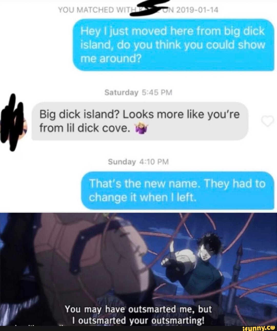 Big dick island? Looks more like you're
from lil dick cove. vy
You may have outsmarted me, but
I outsmarted your outsmarting!