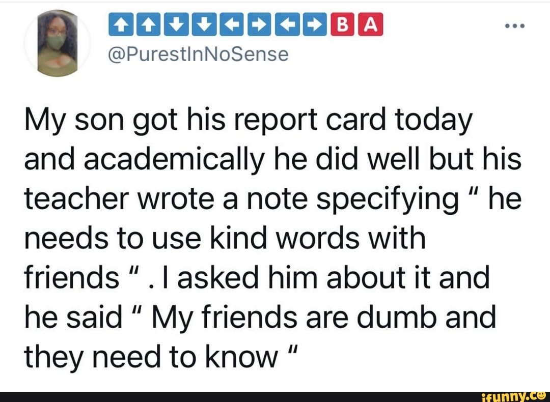 My son got his report card today and academically he did well but his teacher wrote a note specifying he needs to use kind words with friends I asked him about it and he said " My friends are dumb and they need to know