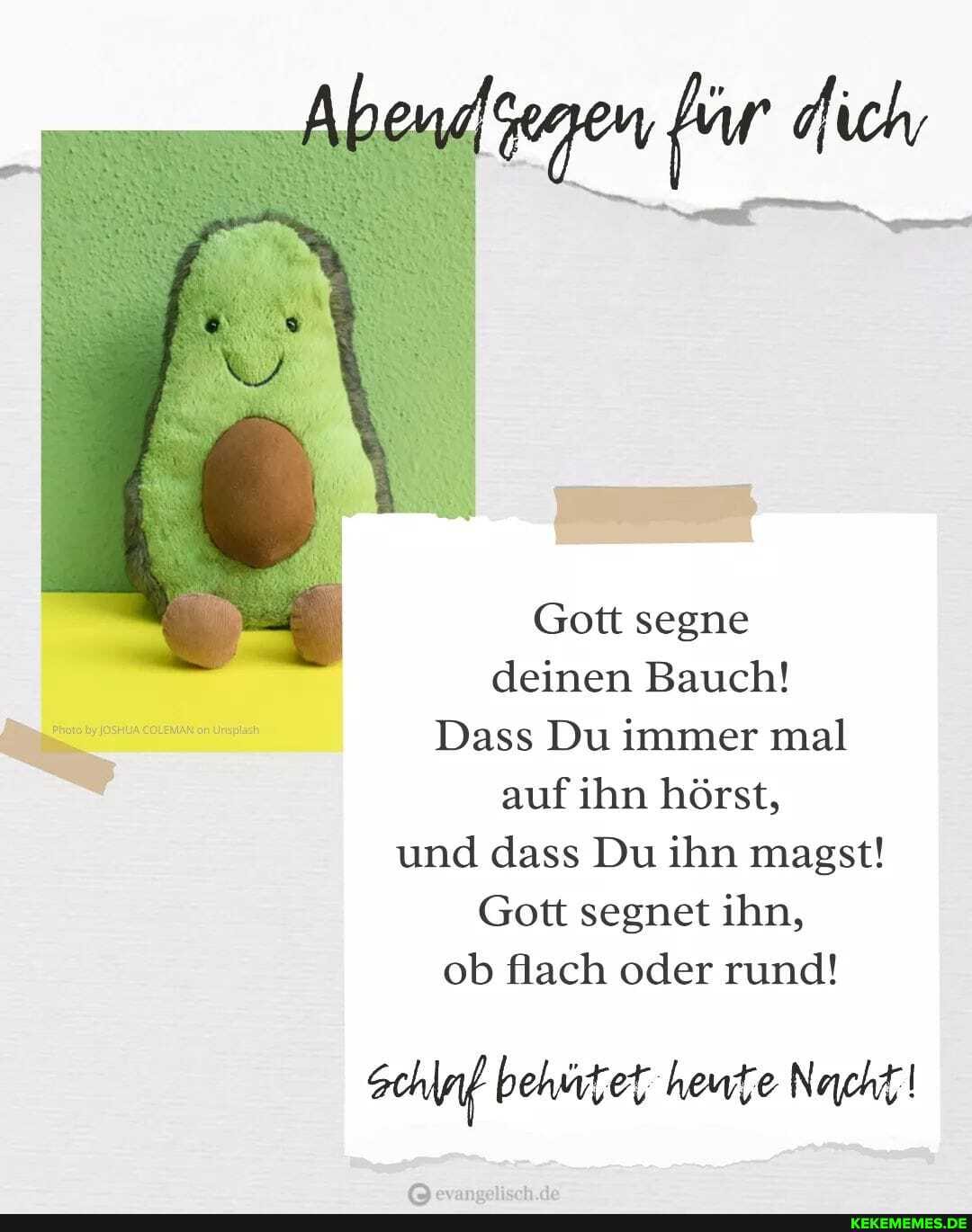 Gott segne deinen Bauch!
Dass Du immer mal auf ihn hörst, und dass Du ihn magst!
Gott segnet ihn, ob flach oder rund!
schlaf behütet heute Nacht!