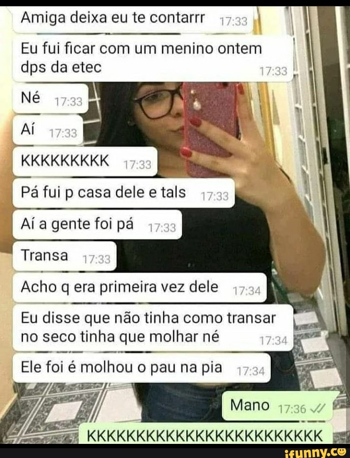 Amiga deixa eu te contar
Eu fui dps ficar da com etec um menino ontem I dps da etec
Nê
Pá ful casa dele etals
Aí a gente foi pá
Transa
Acho q era primeira vez dele
Eu disse que não tinha como transar no seco tinha que molhar né
Ele foi é molhou o pau na pia
Mano
KKKKKKKKKKKKKKKKKKKKKKKK